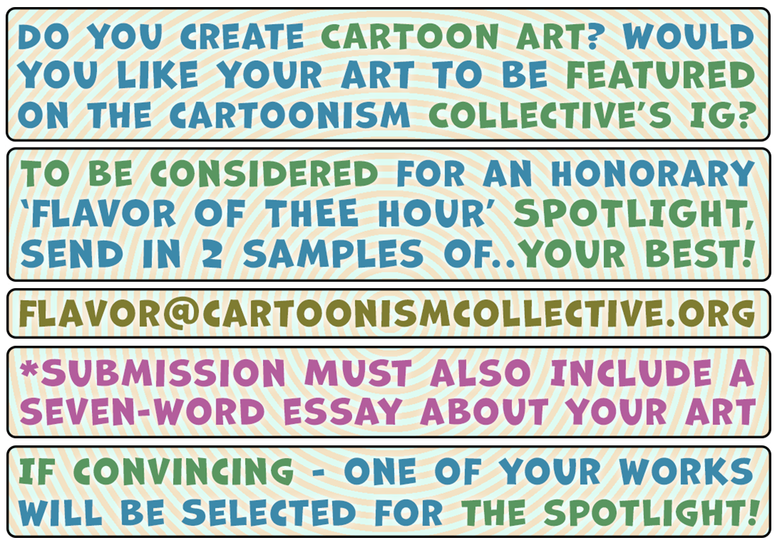 Do you create cartoon art? Would you like to be featured on the Cartoonism Collective's Instagram? To be considered for an honorary 'Flavor of thee Hour' spotlight, send in two samples of...your best! Flavor at cartoonismcollective dot org. *Submission must also include a seven-word essay about your art. If convincing - one of your works will be selected for the spotlight!