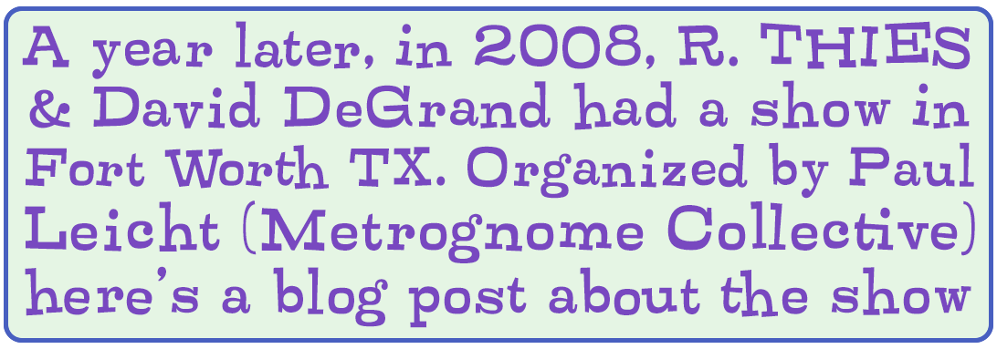 A year later, in 2008, R. Thies and David DeGrand had a show in Fort Worth, Texas. Organized by Paul Leicht (Metrognome Collective), here's a blog post about the show
