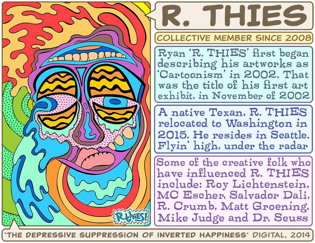 Ryan 'R. THIES' Thies, lead member of the Collective, began describing his artworks as 'Cartoonism' in 2002. That was the title of his first art exhibit, which took place in November 2002. A native Texan, R. THIES relocated to Washington in 2015. He resides in Seattle...flyin' high, under the radar. Some of the creative folk who have influenced R. THIES include: Roy Lichtenstein, MC Escher, Salvador Dali, R. Crumb, Matt Groening, Mike Judge and Dr. Seuss.