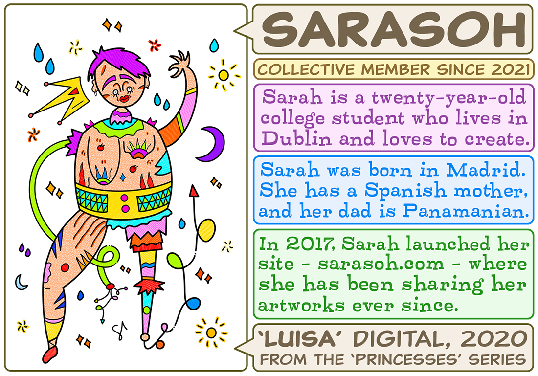 Sarah is a 20-year-old college student who loves to create. Sarah was born in Madrid, she has a Spanish mother and Panamanian father. In 2017, Sarah launched her website - Sarasoh.com - where she has been sharing her artwork ever since. 