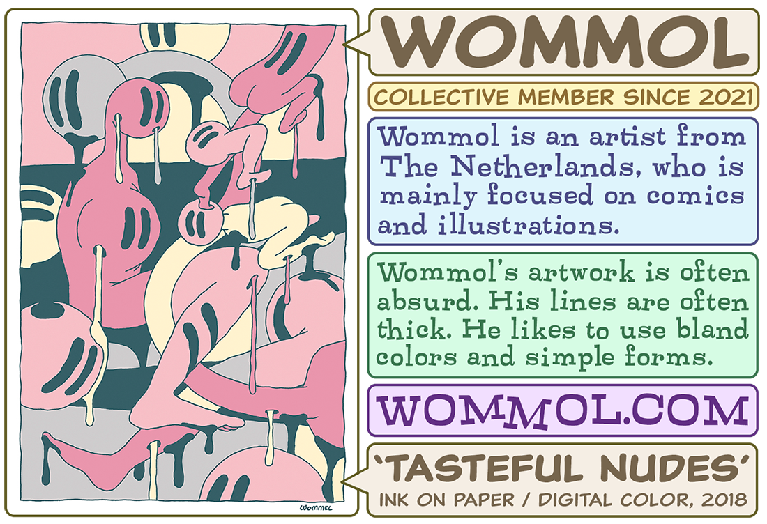  Wommol is an artist from the Netherlands, who is mainly focused on comics and illustrations. His art is often absurd, his lines are often thick. He likes to use bland colors and simple forms.